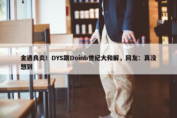 金遇良炎！DYS跟Doinb世纪大和解，网友：真没想到