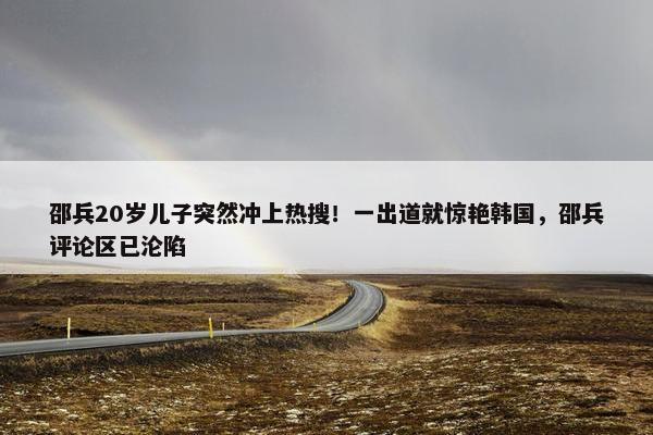 邵兵20岁儿子突然冲上热搜！一出道就惊艳韩国，邵兵评论区已沦陷