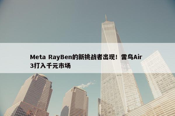 Meta RayBen的新挑战者出现！雷鸟Air 3打入千元市场