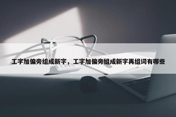 工字加偏旁组成新字，工字加偏旁组成新字再组词有哪些