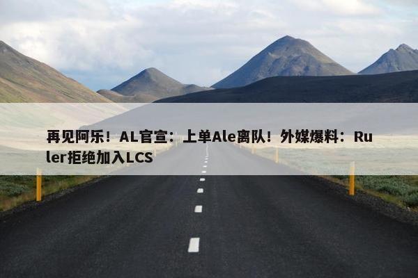 再见阿乐！AL官宣：上单Ale离队！外媒爆料：Ruler拒绝加入LCS