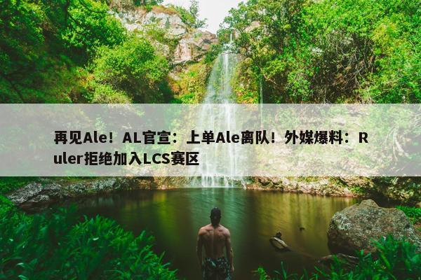 再见Ale！AL官宣：上单Ale离队！外媒爆料：Ruler拒绝加入LCS赛区