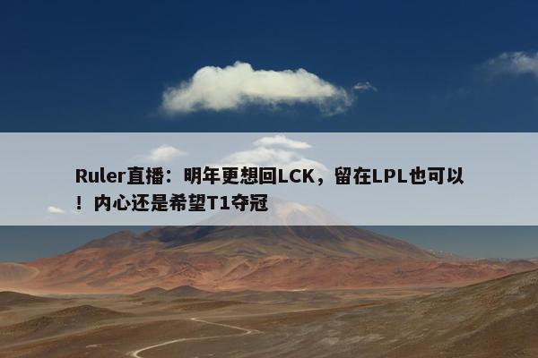 Ruler直播：明年更想回LCK，留在LPL也可以！内心还是希望T1夺冠