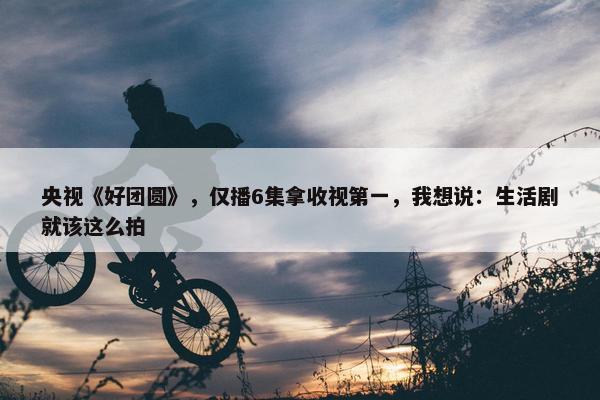 央视《好团圆》，仅播6集拿收视第一，我想说：生活剧就该这么拍