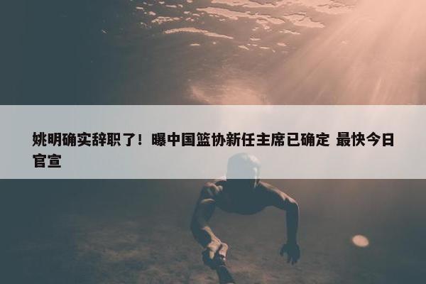 姚明确实辞职了！曝中国篮协新任主席已确定 最快今日官宣