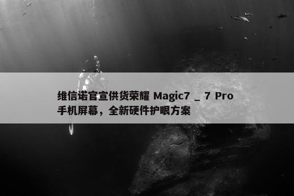 维信诺官宣供货荣耀 Magic7 _ 7 Pro 手机屏幕，全新硬件护眼方案