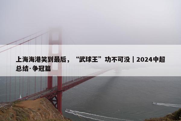 上海海港笑到最后，“武球王”功不可没｜2024中超总结·争冠篇