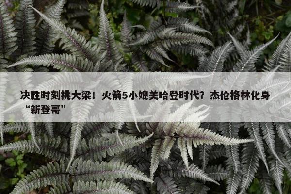 决胜时刻挑大梁！火箭5小媲美哈登时代？杰伦格林化身“新登哥”