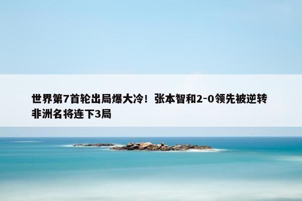 世界第7首轮出局爆大冷！张本智和2-0领先被逆转 非洲名将连下3局