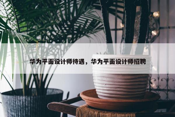 华为平面设计师待遇，华为平面设计师招聘