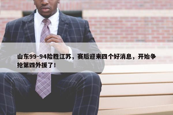 山东99-94险胜江苏，赛后迎来四个好消息，开始争抢第四外援了！