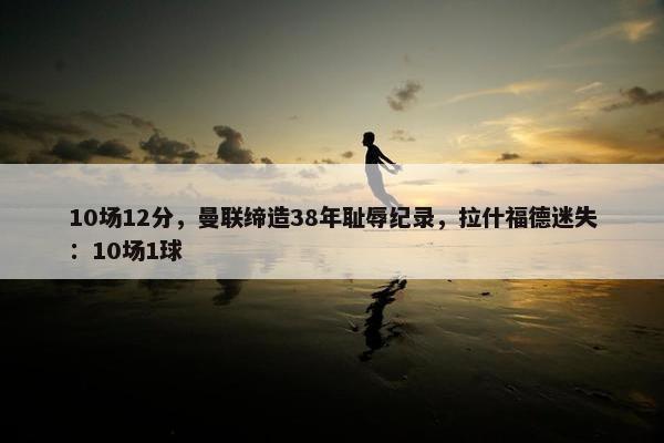 10场12分，曼联缔造38年耻辱纪录，拉什福德迷失：10场1球