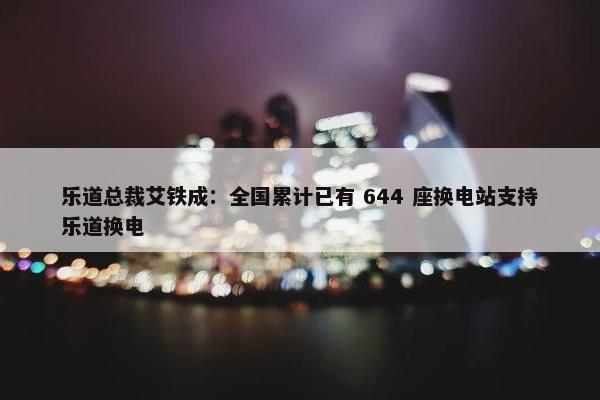 乐道总裁艾铁成：全国累计已有 644 座换电站支持乐道换电