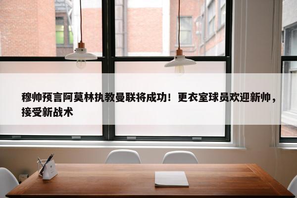 穆帅预言阿莫林执教曼联将成功！更衣室球员欢迎新帅，接受新战术