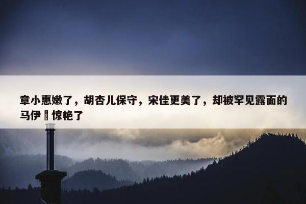 章小惠嫩了，胡杏儿保守，宋佳更美了，却被罕见露面的马伊琍惊艳了