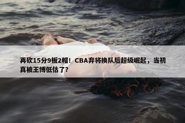 再砍15分9板2帽！CBA弃将换队后超级崛起，当初真被王博低估了？