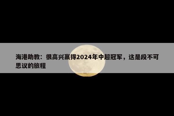 海港助教：很高兴赢得2024年中超冠军，这是段不可思议的旅程