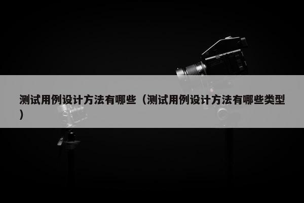 测试用例设计方法有哪些（测试用例设计方法有哪些类型）