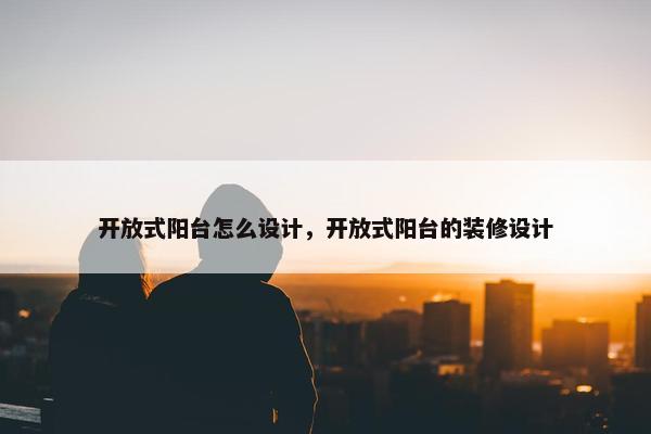 开放式阳台怎么设计，开放式阳台的装修设计