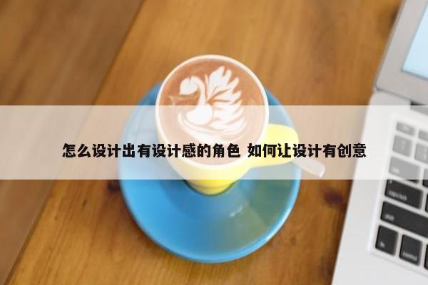 怎么设计出有设计感的角色 如何让设计有创意