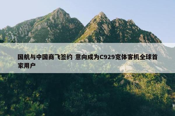 国航与中国商飞签约 意向成为C929宽体客机全球首家用户