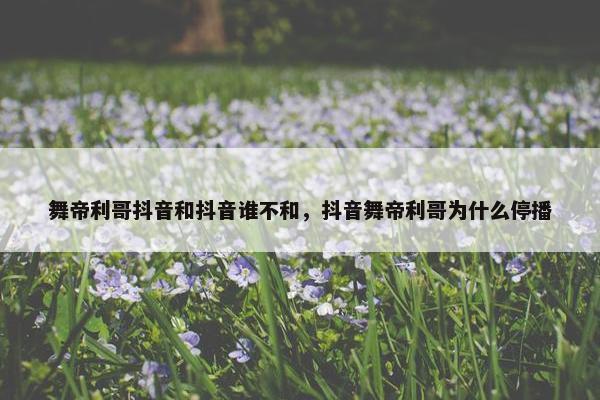 舞帝利哥抖音和抖音谁不和，抖音舞帝利哥为什么停播