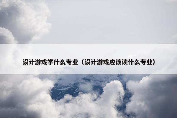 设计游戏学什么专业（设计游戏应该读什么专业）