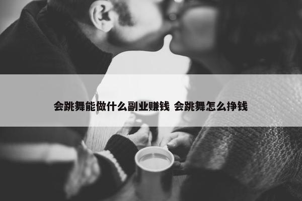 会跳舞能做什么副业赚钱 会跳舞怎么挣钱