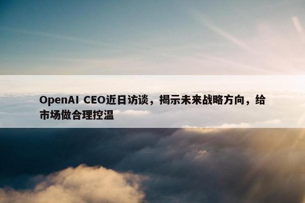 OpenAI CEO近日访谈，揭示未来战略方向，给市场做合理控温