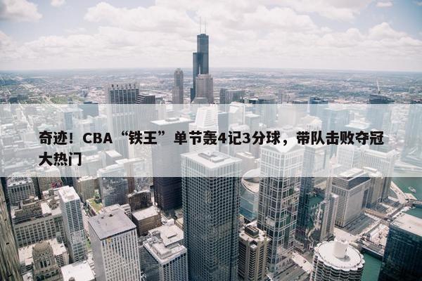 奇迹！CBA“铁王”单节轰4记3分球，带队击败夺冠大热门