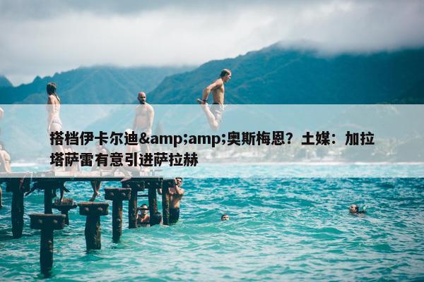 搭档伊卡尔迪&amp;奥斯梅恩？土媒：加拉塔萨雷有意引进萨拉赫