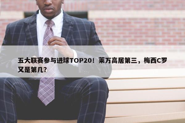 五大联赛参与进球TOP20！莱万高居第三，梅西C罗又是第几？