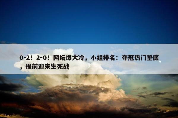 0-2！2-0！网坛爆大冷，小组排名：夺冠热门垫底，提前迎来生死战