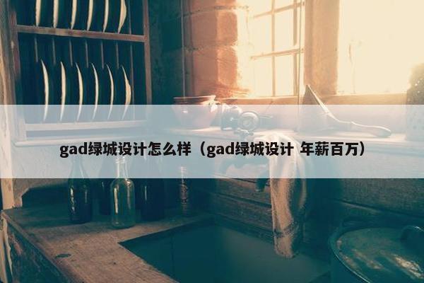 gad绿城设计怎么样（gad绿城设计 年薪百万）