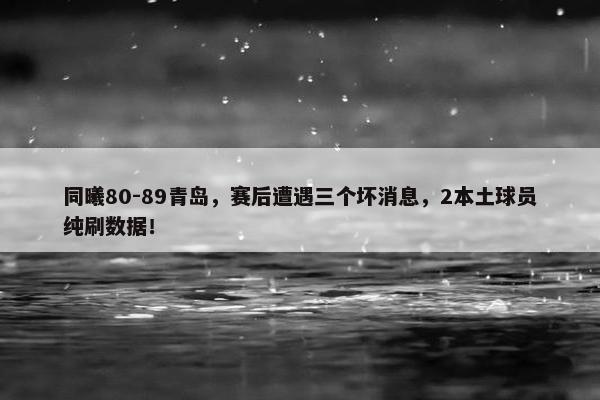 同曦80-89青岛，赛后遭遇三个坏消息，2本土球员纯刷数据！