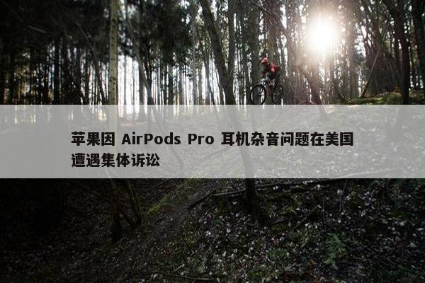 苹果因 AirPods Pro 耳机杂音问题在美国遭遇集体诉讼