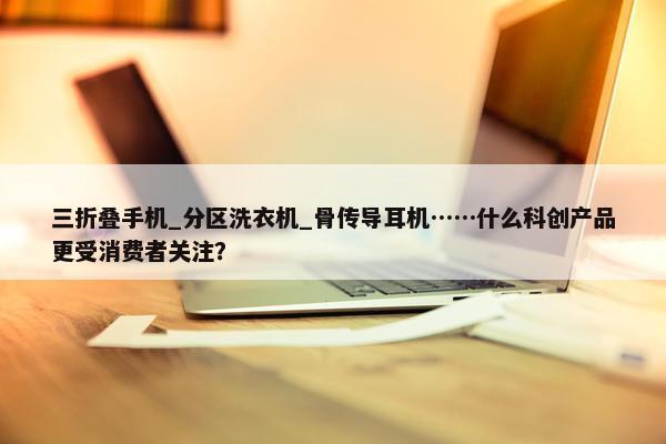 三折叠手机_分区洗衣机_骨传导耳机……什么科创产品更受消费者关注？