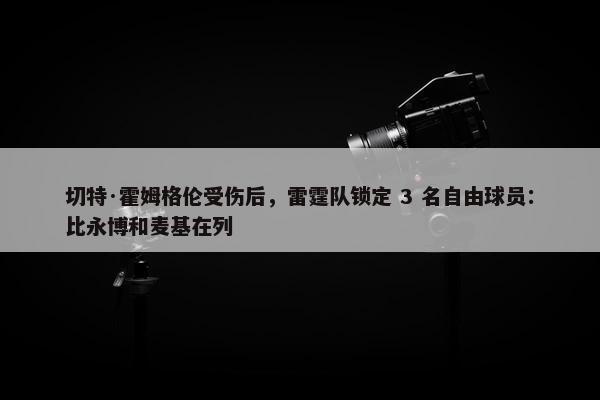 切特·霍姆格伦受伤后，雷霆队锁定 3 名自由球员：比永博和麦基在列