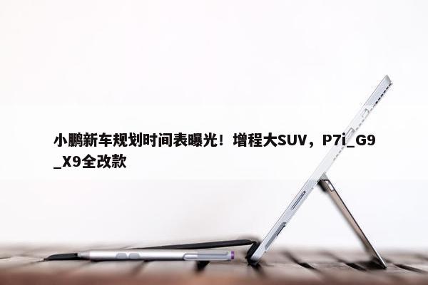 小鹏新车规划时间表曝光！增程大SUV，P7i_G9_X9全改款