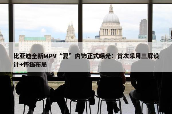 比亚迪全新MPV“夏”内饰正式曝光：首次采用三屏设计+怀挡布局