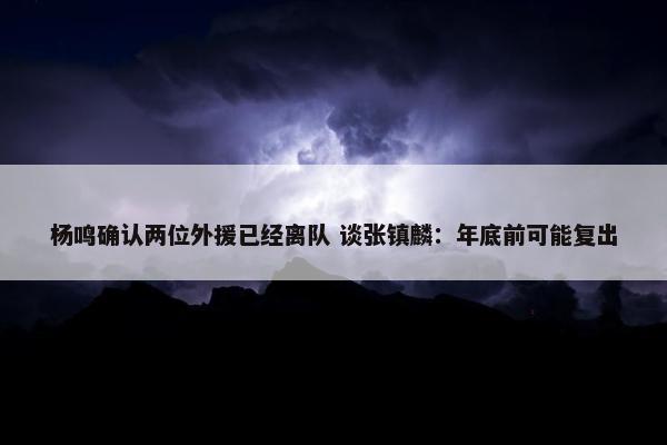 杨鸣确认两位外援已经离队 谈张镇麟：年底前可能复出