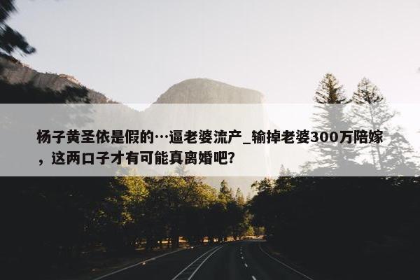 杨子黄圣依是假的…逼老婆流产_输掉老婆300万陪嫁，这两口子才有可能真离婚吧？