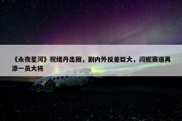 《永夜星河》祝绪丹出圈，剧内外反差巨大，闫妮赛道再添一员大将