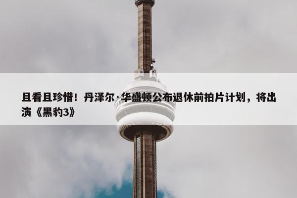 且看且珍惜！丹泽尔·华盛顿公布退休前拍片计划，将出演《黑豹3》