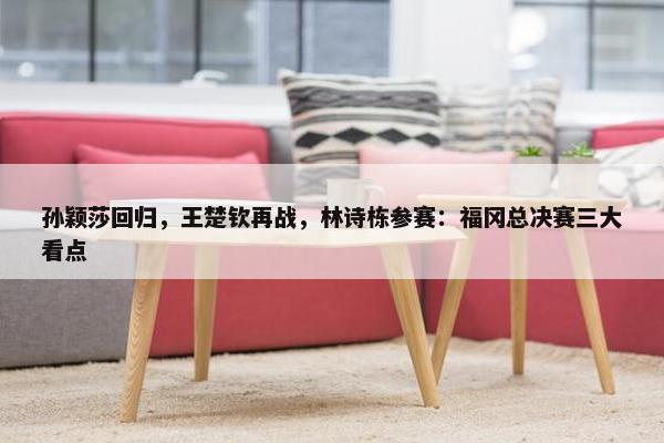 孙颖莎回归，王楚钦再战，林诗栋参赛：福冈总决赛三大看点