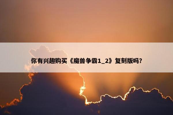 你有兴趣购买《魔兽争霸1_2》复刻版吗？