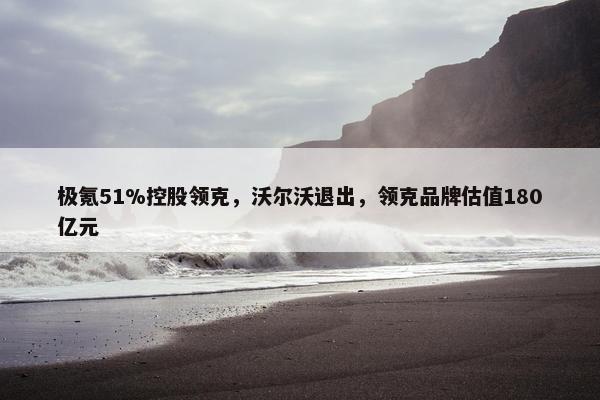 极氪51%控股领克，沃尔沃退出，领克品牌估值180亿元