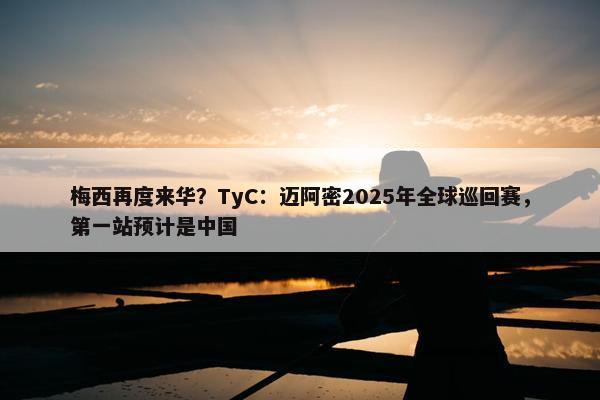 梅西再度来华？TyC：迈阿密2025年全球巡回赛，第一站预计是中国