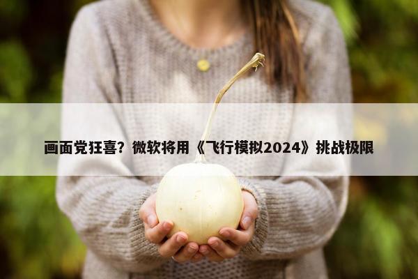 画面党狂喜？微软将用《飞行模拟2024》挑战极限