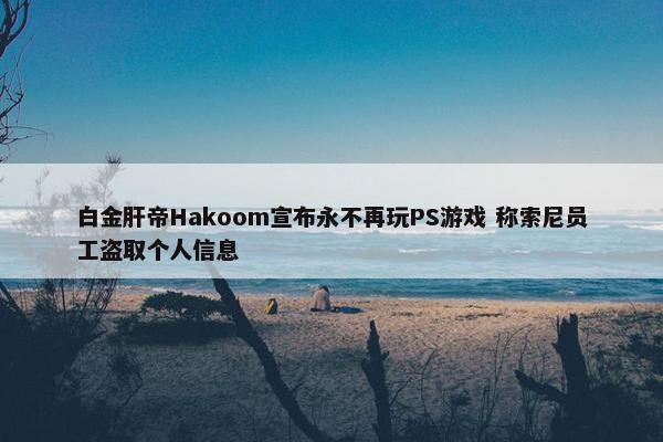 白金肝帝Hakoom宣布永不再玩PS游戏 称索尼员工盗取个人信息